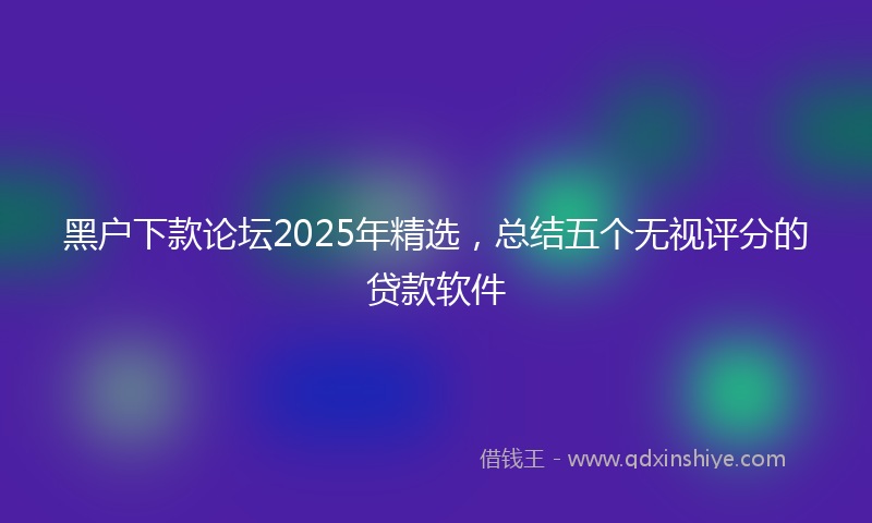 黑户下款论坛2025年精选，总结五个无视评分的贷款软件