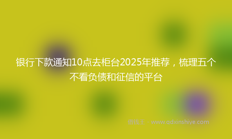 银行下款通知10点去柜台2025年推荐，梳理五个不看负债和征信的平台
