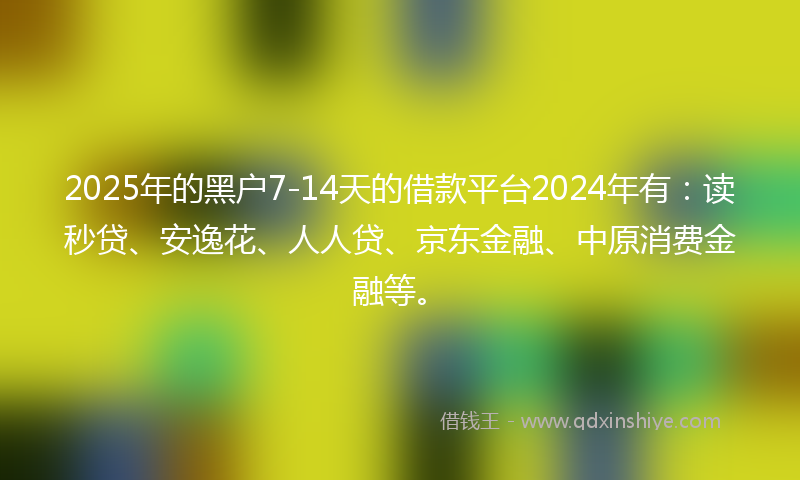 2025年的黑户7-14天的借款平台2024年有：读秒贷、安逸花、人人贷、京东金融、中原消费金融等。