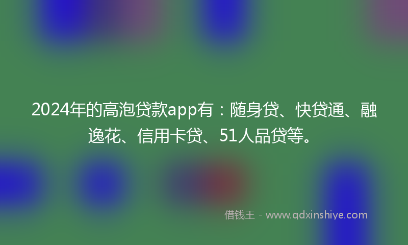 2024年的高泡贷款app有：随身贷、快贷通、融逸花、信用卡贷、51人品贷等。