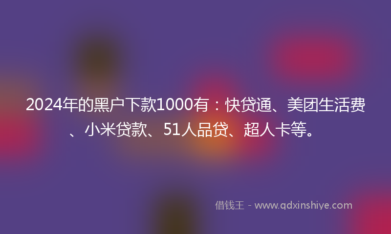 2024年的黑户下款1000有：快贷通、美团生活费、小米贷款、51人品贷、超人卡等。
