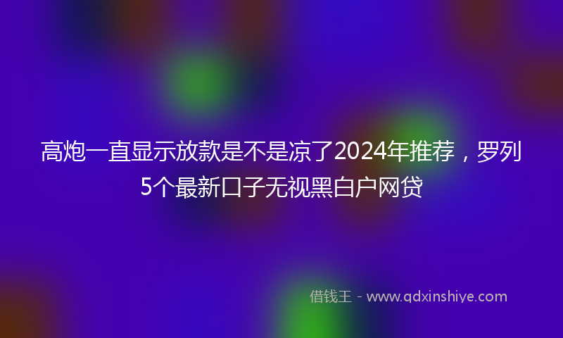 高炮一直显示放款是不是凉了2024年推荐，罗列5个最新口子无视黑白户网贷