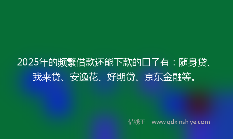 2025年的频繁借款还能下款的口子有：随身贷、我来贷、安逸花、好期贷、京东金融等。
