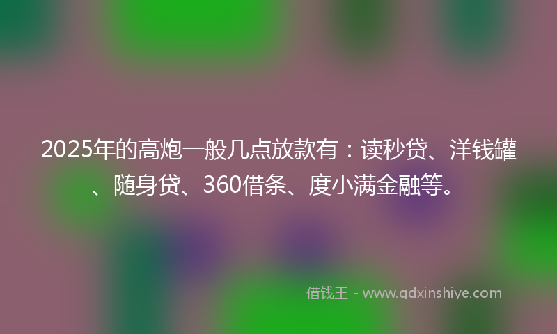 2025年的高炮一般几点放款有：读秒贷、洋钱罐、随身贷、360借条、度小满金融等。