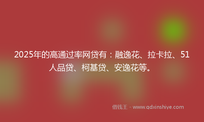 2025年的高通过率网贷有：融逸花、拉卡拉、51人品贷、柯基贷、安逸花等。