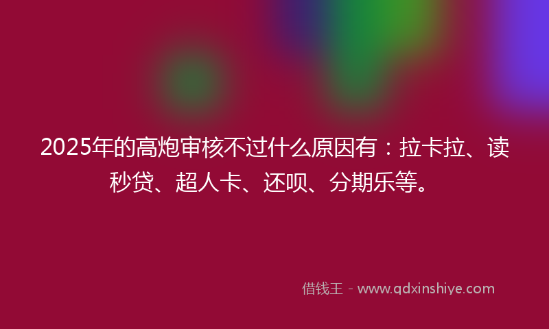 2025年的高炮审核不过什么原因有：拉卡拉、读秒贷、超人卡、还呗、分期乐等。