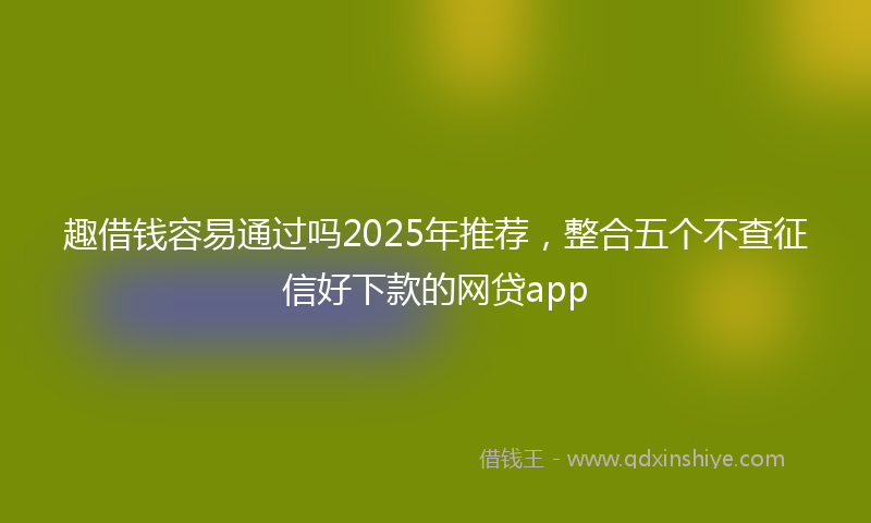 趣借钱容易通过吗2025年推荐，整合五个不查征信好下款的网贷app