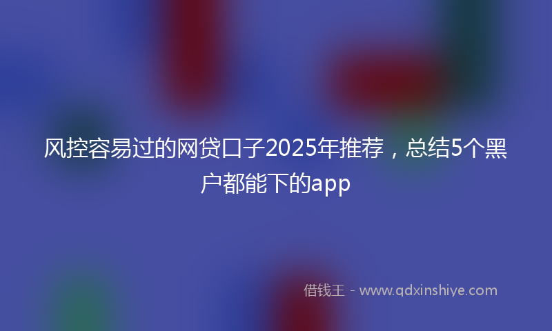 风控容易过的网贷口子2025年推荐，总结5个黑户都能下的app