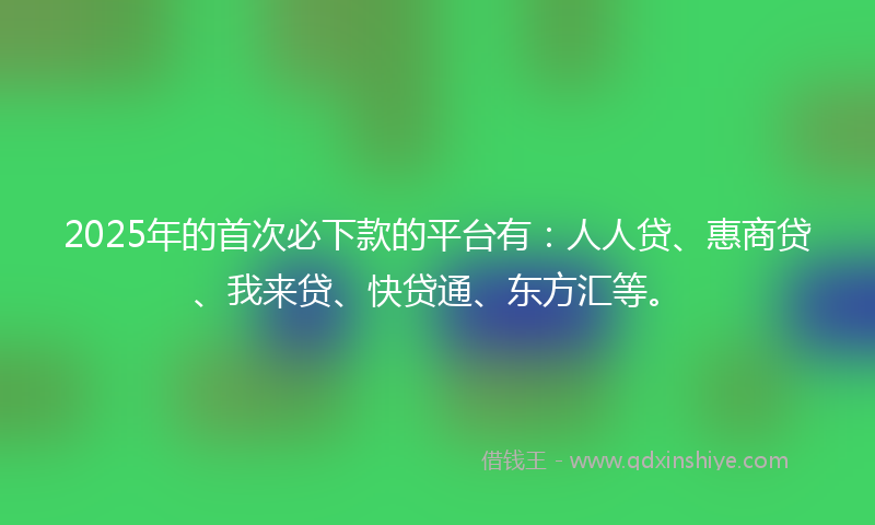 2025年的首次必下款的平台有：人人贷、惠商贷、我来贷、快贷通、东方汇等。