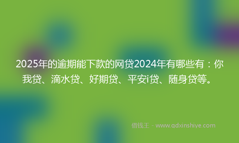 2025年的逾期能下款的网贷2024年有哪些有：你我贷、滴水贷、好期贷、平安i贷、随身贷等。