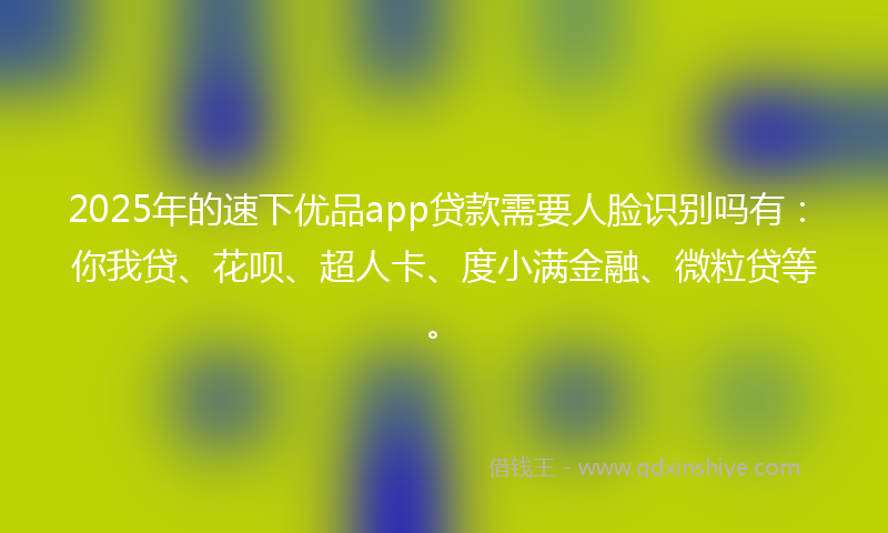 2025年的速下优品app贷款需要人脸识别吗有：你我贷、花呗、超人卡、度小满金融、微粒贷等。