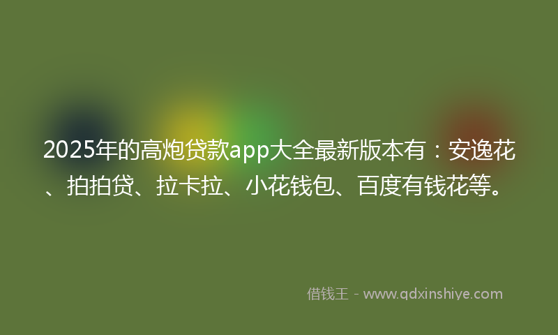 2025年的高炮贷款app大全最新版本有：安逸花、拍拍贷、拉卡拉、小花钱包、百度有钱花等。