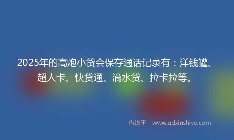 2025年的高炮小贷会保存通话记录有：洋钱罐、超人卡、快贷通、滴水贷、拉卡拉等。