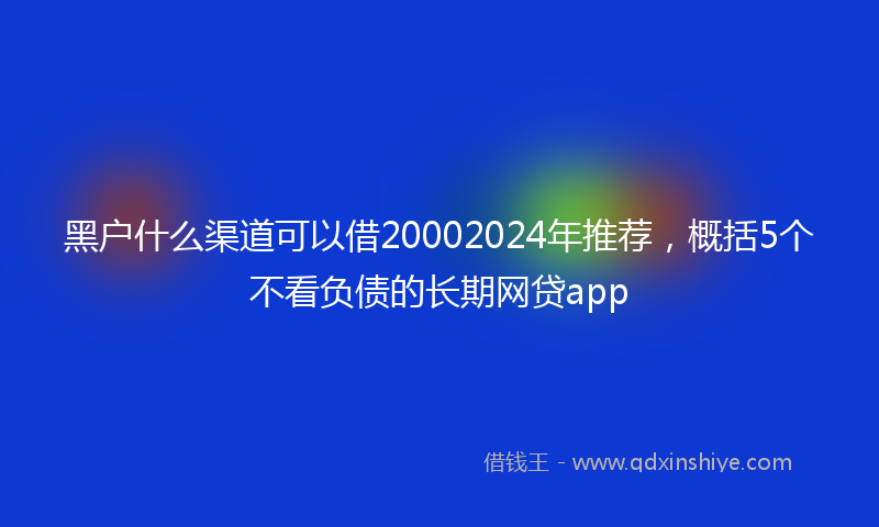 黑户什么渠道可以借20002024年推荐，概括5个不看负债的长期网贷app