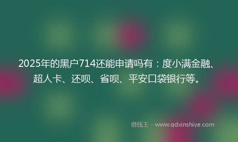 2025年的黑户714还能申请吗有：度小满金融、超人卡、还呗、省呗、平安口袋银行等。