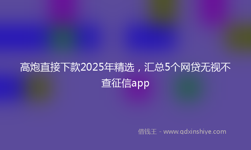 高炮直接下款2025年精选，汇总5个网贷无视不查征信app