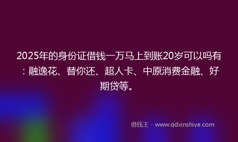 2025年的身份证借钱一万马上到账20岁可以吗有：融逸花、替你还、超人卡、中原消费金融、好期贷等。