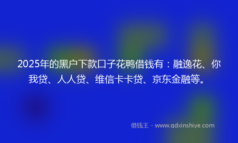 2025年的黑户下款口子花鸭借钱有：融逸花、你我贷、人人贷、维信卡卡贷、京东金融等。