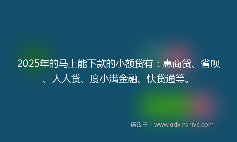 2025年的马上能下款的小额贷有：惠商贷、省呗、人人贷、度小满金融、快贷通等。