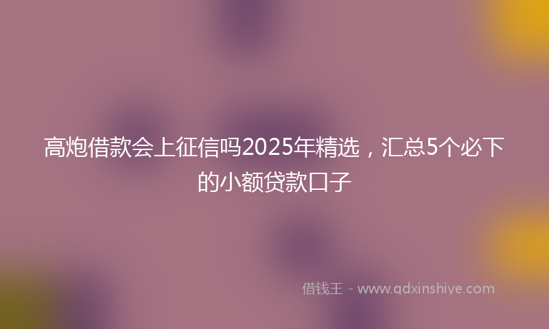 高炮借款会上征信吗2025年精选，汇总5个必下的小额贷款口子