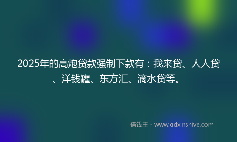 2025年的高炮贷款强制下款有：我来贷、人人贷、洋钱罐、东方汇、滴水贷等。