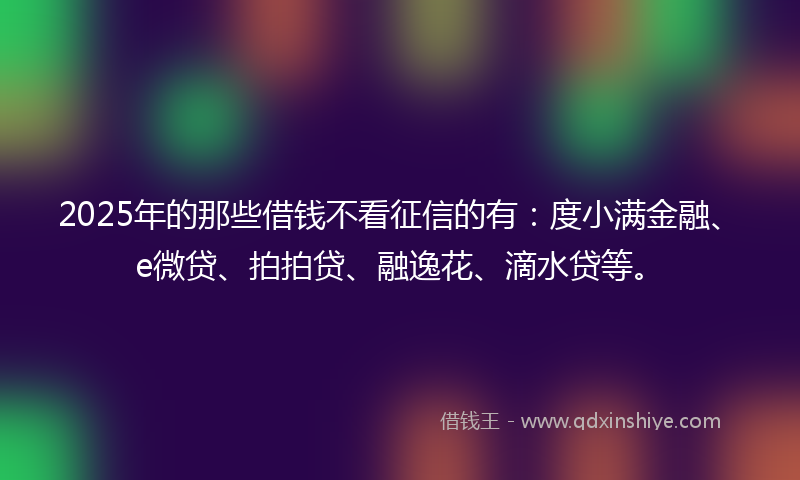 2025年的那些借钱不看征信的有：度小满金融、e微贷、拍拍贷、融逸花、滴水贷等。