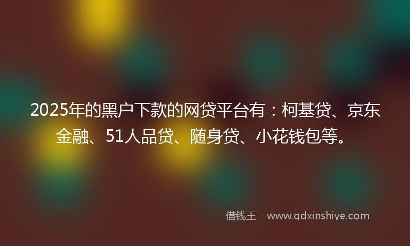 2025年的黑户下款的网贷平台有：柯基贷、京东金融、51人品贷、随身贷、小花钱包等。