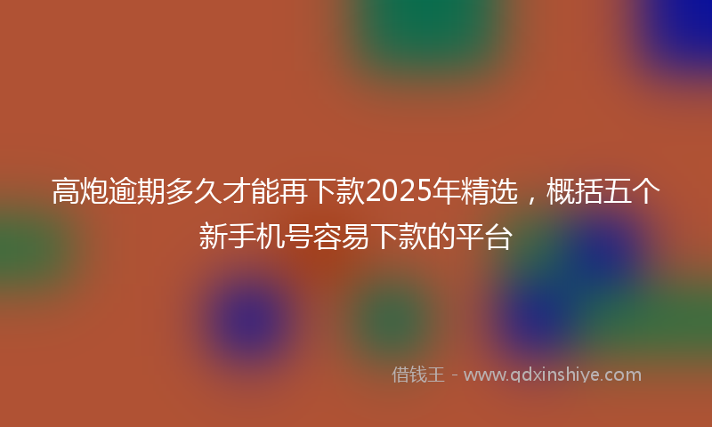 高炮逾期多久才能再下款2025年精选，概括五个新手机号容易下款的平台
