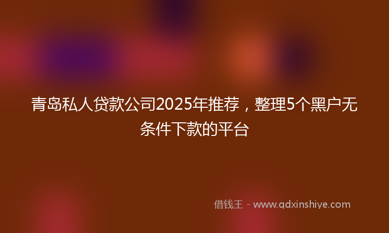 青岛私人贷款公司2025年推荐，整理5个黑户无条件下款的平台