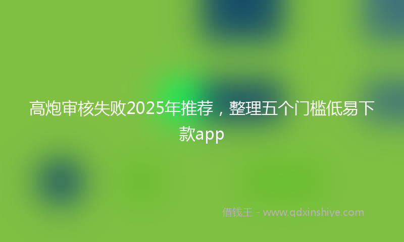 高炮审核失败2025年推荐，整理五个门槛低易下款app