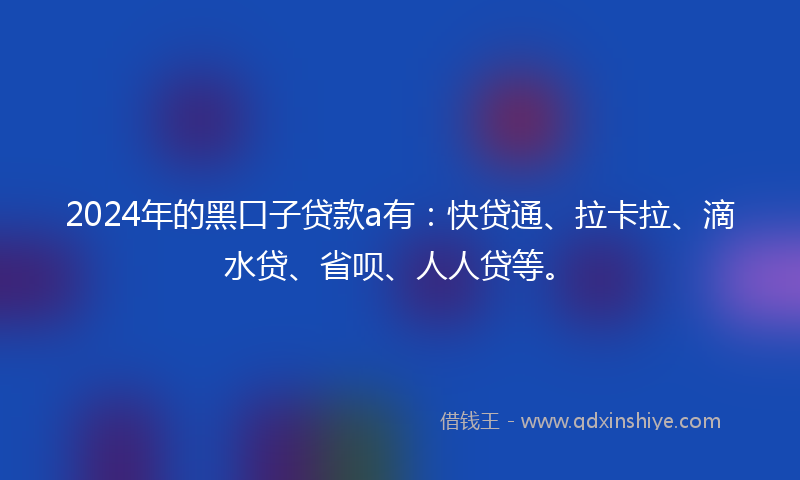 2024年的黑口子贷款a有：快贷通、拉卡拉、滴水贷、省呗、人人贷等。