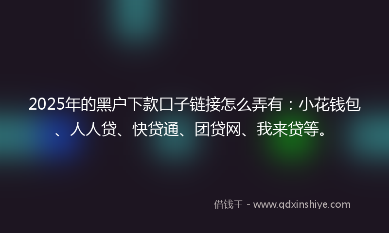 2025年的黑户下款口子链接怎么弄有：小花钱包、人人贷、快贷通、团贷网、我来贷等。