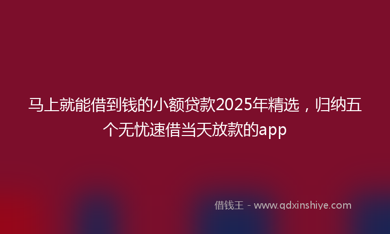 马上就能借到钱的小额贷款2025年精选，归纳五个无忧速借当天放款的app