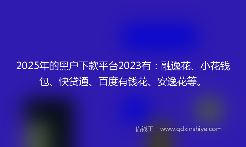 2025年的黑户下款平台2023有：融逸花、小花钱包、快贷通、百度有钱花、安逸花等。