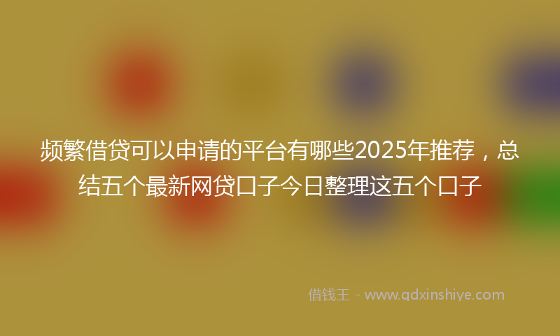 频繁借贷可以申请的平台有哪些2025年推荐，总结五个最新网贷口子今日整理这五个口子
