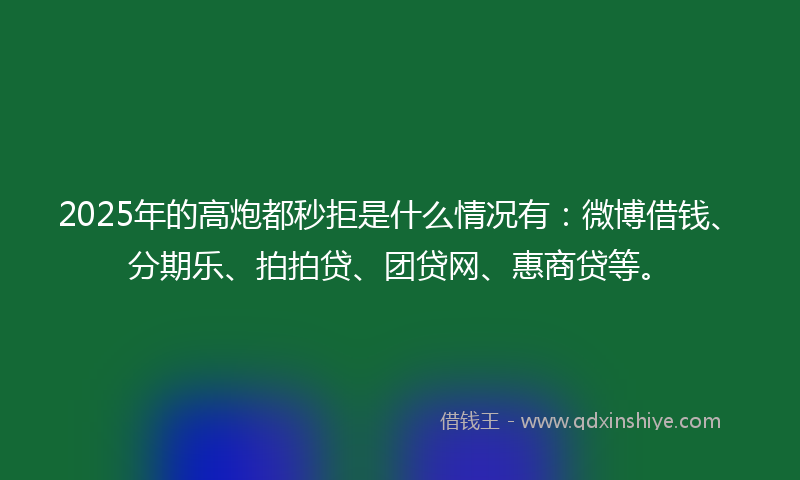 2025年的高炮都秒拒是什么情况有：微博借钱、分期乐、拍拍贷、团贷网、惠商贷等。