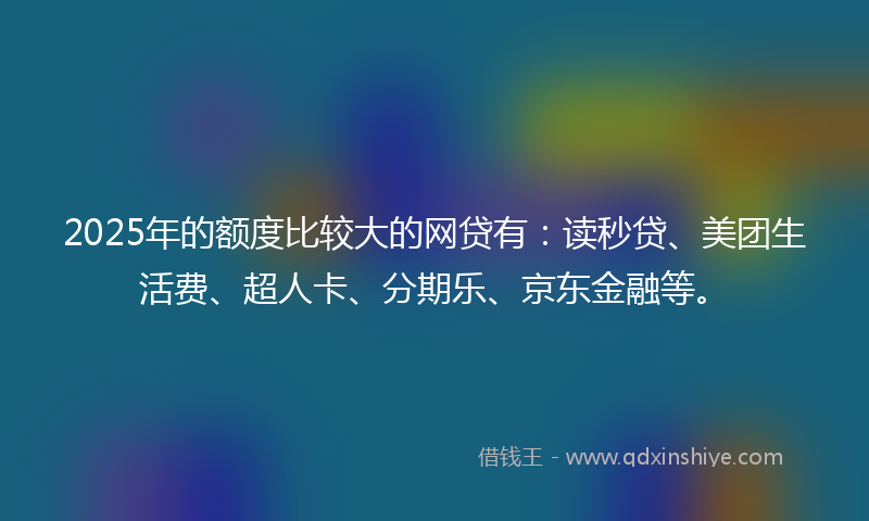 2025年的额度比较大的网贷有：读秒贷、美团生活费、超人卡、分期乐、京东金融等。