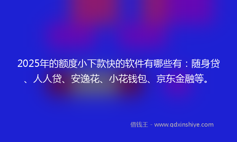 2025年的额度小下款快的软件有哪些有：随身贷、人人贷、安逸花、小花钱包、京东金融等。