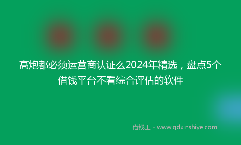 高炮都必须运营商认证么2024年精选，盘点5个借钱平台不看综合评估的软件