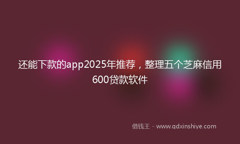 还能下款的app2025年推荐，整理五个芝麻信用600贷款软件