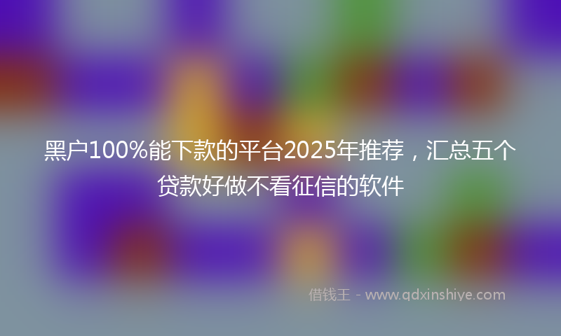 黑户100%能下款的平台2025年推荐，汇总五个贷款好做不看征信的软件