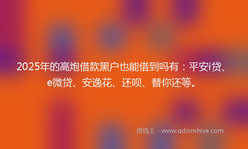 2025年的高炮借款黑户也能借到吗有：平安i贷、e微贷、安逸花、还呗、替你还等。