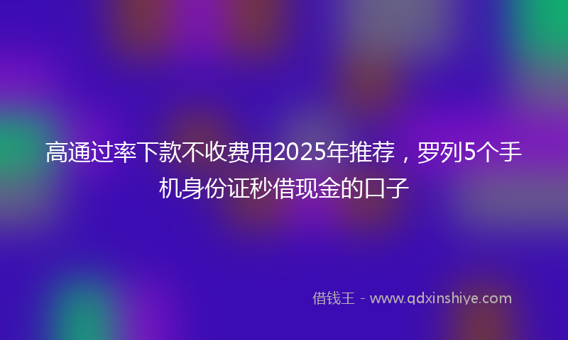 高通过率下款不收费用2025年推荐，罗列5个手机身份证秒借现金的口子