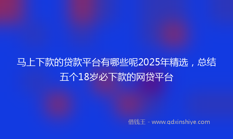 马上下款的贷款平台有哪些呢2025年精选，总结五个18岁必下款的网贷平台