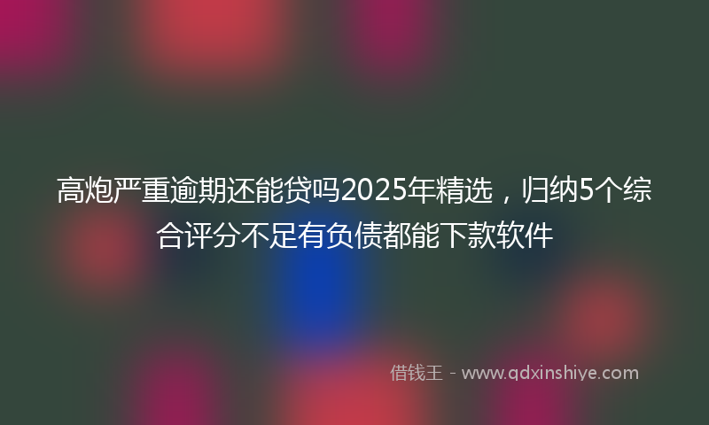 高炮严重逾期还能贷吗2025年精选，归纳5个综合评分不足有负债都能下款软件
