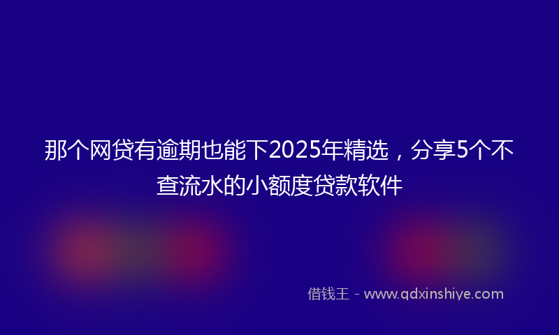 那个网贷有逾期也能下2025年精选，分享5个不查流水的小额度贷款软件