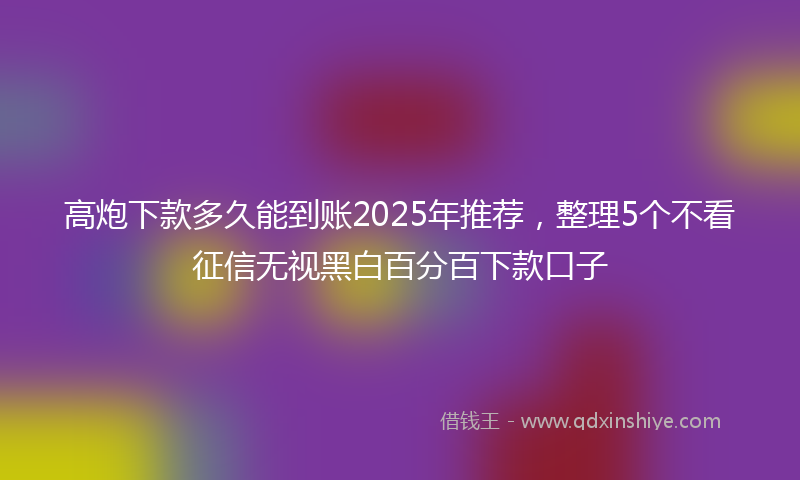 高炮下款多久能到账2025年推荐，整理5个不看征信无视黑白百分百下款口子