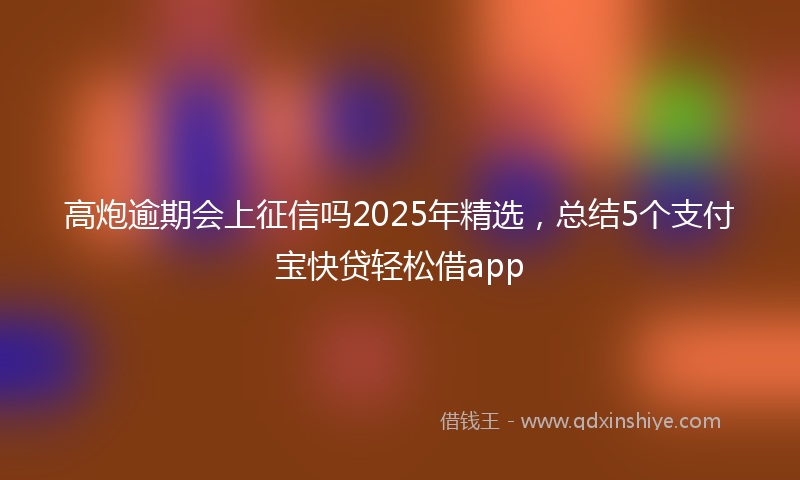 高炮逾期会上征信吗2025年精选，总结5个支付宝快贷轻松借app