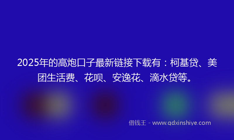 2025年的高炮口子最新链接下载有：柯基贷、美团生活费、花呗、安逸花、滴水贷等。
