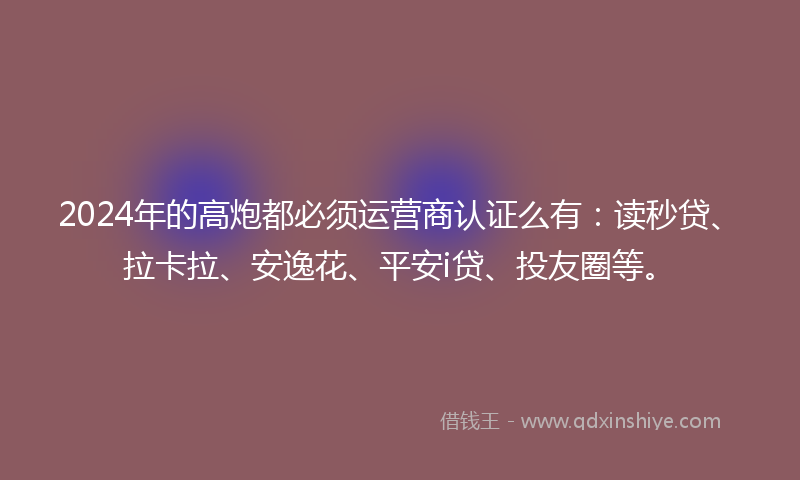 2024年的高炮都必须运营商认证么有：读秒贷、拉卡拉、安逸花、平安i贷、投友圈等。
